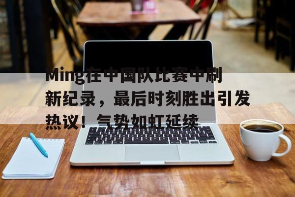 Ming在中国队比赛中刷新纪录，最后时刻胜出引发热议！气势如虹延续的简单介绍-开云体育在线