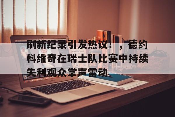 刷新纪录引发热议！，德约科维奇在瑞士队比赛中持续失利观众掌声雷动的简单介绍