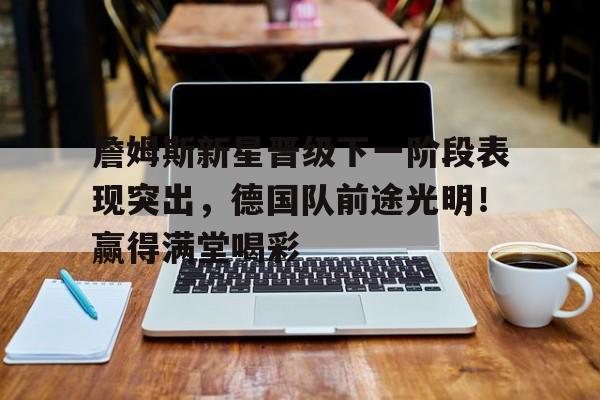 詹姆斯新星晋级下一阶段表现突出，德国队前途光明！赢得满堂喝彩的简单介绍