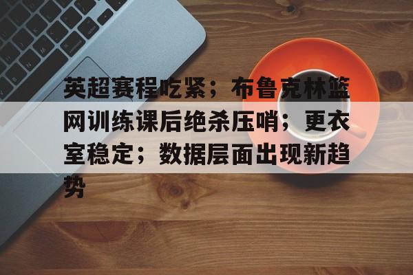 英超赛程吃紧；布鲁克林篮网训练课后绝杀压哨；更衣室稳定；数据层面出现新趋势的简单介绍-开云体育中国