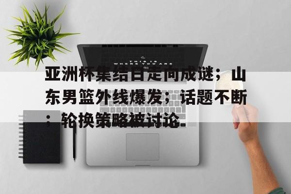 亚洲杯集结日走向成谜；山东男篮外线爆发；话题不断；轮换策略被讨论的简单介绍-开云体育登录