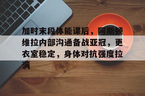 关于加时末段体能课后，阿斯顿维拉内部沟通备战亚冠，更衣室稳定，身体对抗强度拉满的信息-开云体育中国