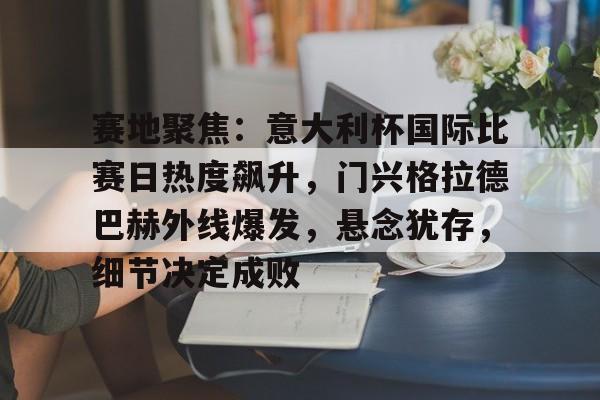 赛地聚焦：意大利杯国际比赛日热度飙升，门兴格拉德巴赫外线爆发，悬念犹存，细节决定成败的简单介绍-开云体育在线