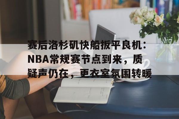 赛后洛杉矶快船扳平良机：NBA常规赛节点到来，质疑声仍在，更衣室氛围转暖的简单介绍-开云体育登录