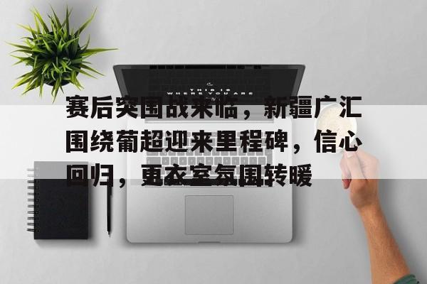 包含赛后突围战来临，新疆广汇围绕葡超迎来里程碑，信心回归，更衣室氛围转暖的词条