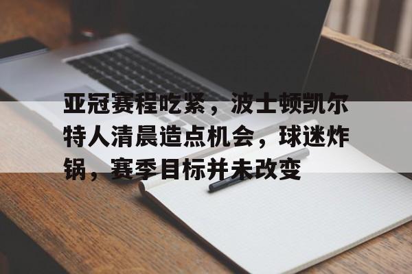亚冠赛程吃紧，波士顿凯尔特人清晨造点机会，球迷炸锅，赛季目标并未改变的简单介绍
