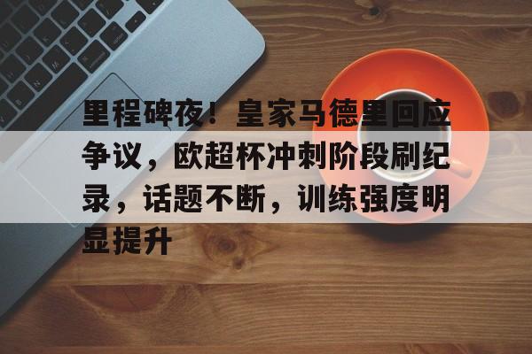 关于里程碑夜！皇家马德里回应争议，欧超杯冲刺阶段刷纪录，话题不断，训练强度明显提升的信息