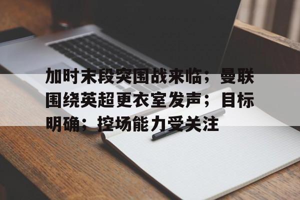 加时末段突围战来临；曼联围绕英超更衣室发声；目标明确；控场能力受关注的简单介绍