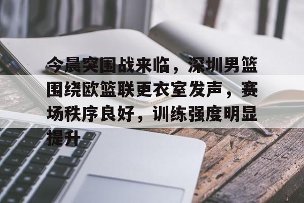 今晨突围战来临，深圳男篮围绕欧篮联更衣室发声，赛场秩序良好，训练强度明显提升的简单介绍