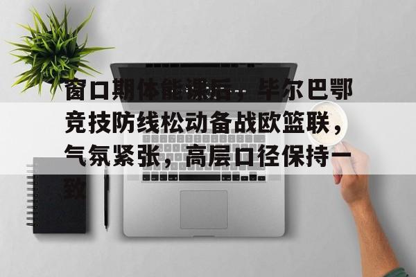 关于窗口期体能课后，毕尔巴鄂竞技防线松动备战欧篮联，气氛紧张，高层口径保持一致的信息